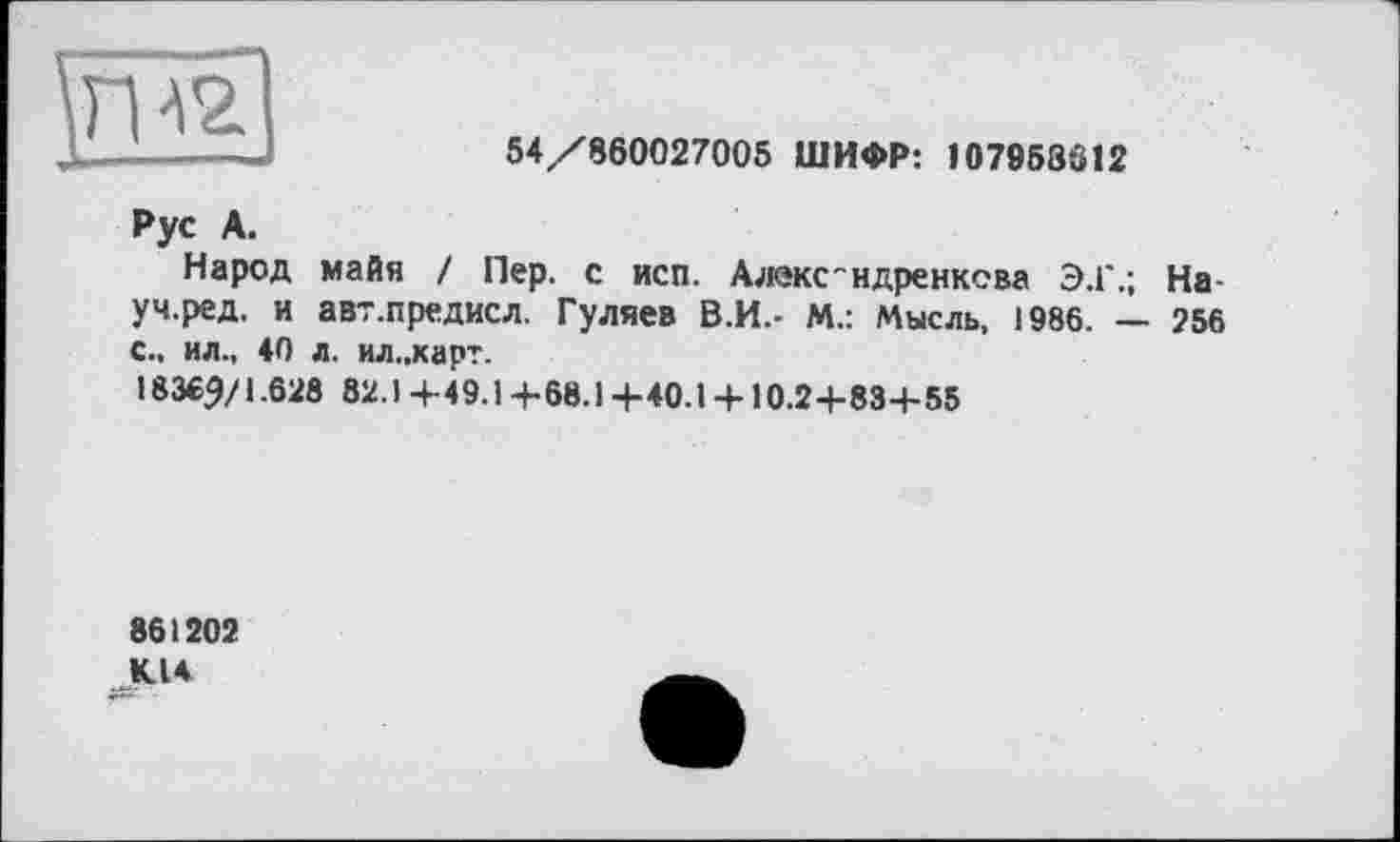 ﻿54/860027005 ШИФР: 107958612
Рус А.
Народ майя / Пер. с исп. Алекс"ндренкева Э.Г.; На-уч.ред. и авт.предисл. Гуляев В.И.- М.: Мысль. 1986. — 256 с., ил., 40 л. ил..карт.
18369/1.628 82.) 4-49.14-68.1 +40.1 +10.2+83+55
861202 К14